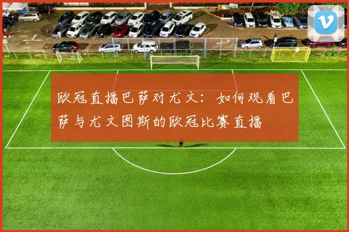 欧冠直播巴萨对尤文:如何观看巴萨与尤文图斯的欧冠比赛直播