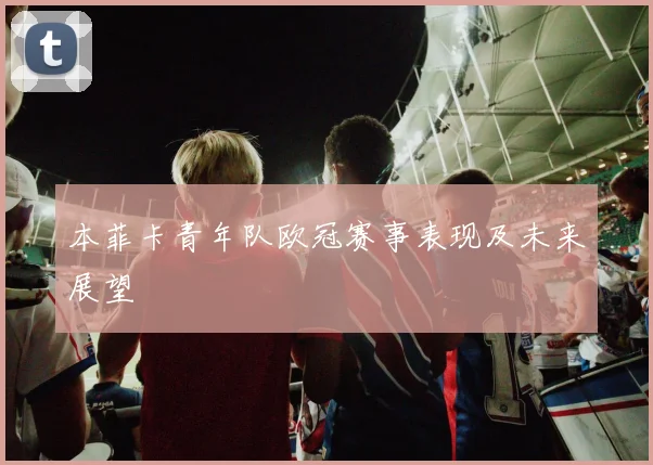 本菲卡青年队欧冠赛事表现及未来展望