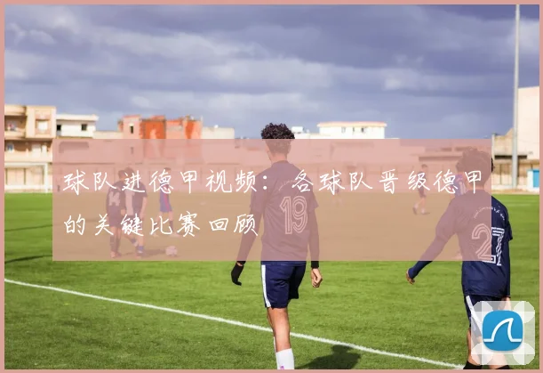 球队进德甲视频：各球队晋级德甲的关键比赛回顾